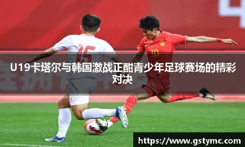 U19卡塔尔与韩国激战正酣青少年足球赛场的精彩对决